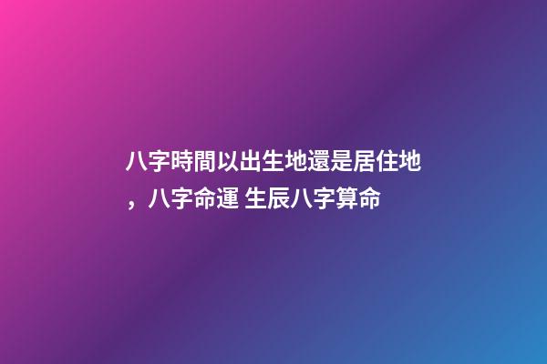 八字時間以出生地還是居住地，八字命運 生辰八字算命
